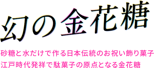 幻の金花糖
砂糖と水だけで作るに日本伝統のお祝い飾り菓子
江戸時代発祥で駄菓子の原点となる金花糖